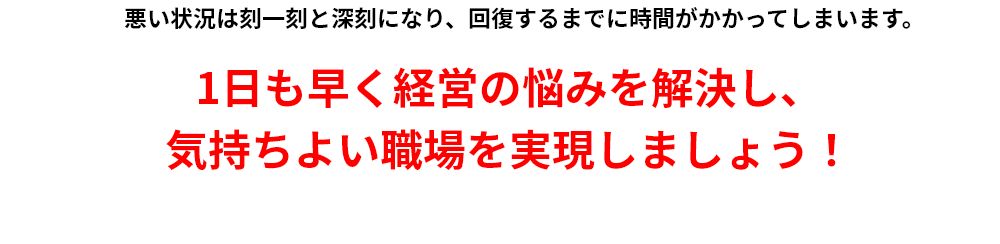 悪い状況は刻一刻と深刻になり、回復するまでに時間がかかってしまいます。1日も早く経営の悩みを解決し、気持ちよい職場を実現しましょう！