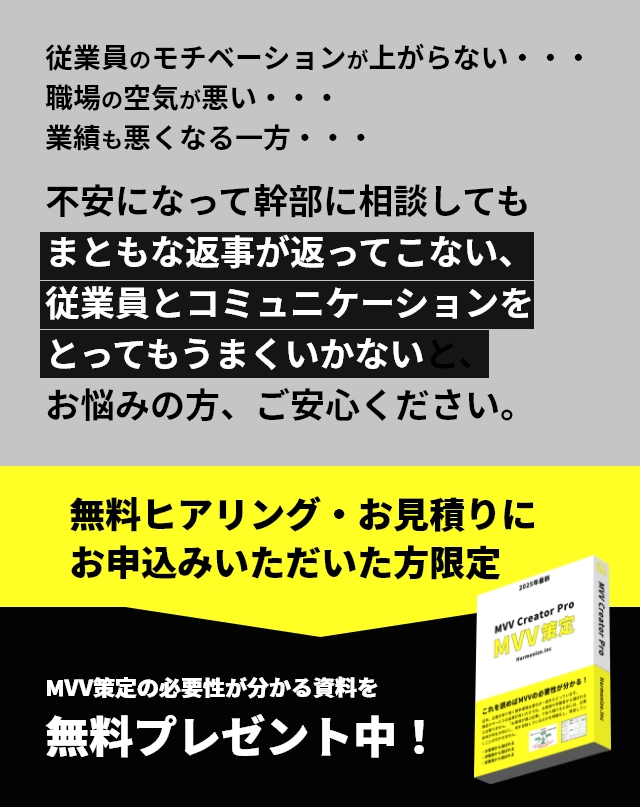 従業員のモチベーションが上がらない・・・職場の空気が悪い・・・業績も悪くなる一方・・・不安になって幹部に相談してもまともな返事が返ってこない、従業員とコミュニケーションをとってもうまくいかないと、お悩みの方、ご安心ください。無料ヒアリング・お見積りにお申込みいただいた方限定　MVV策定の必要性が分かる資料を無料プレゼント中！