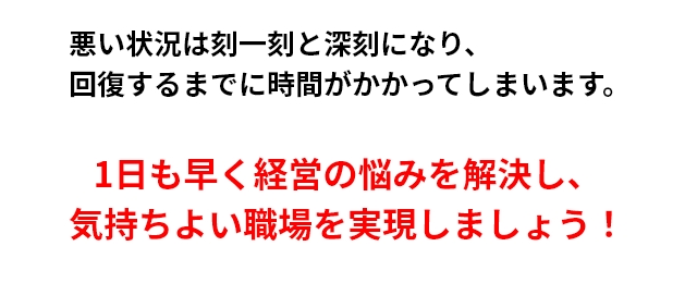 悪い状況は刻一刻と深刻になり、回復するまでに時間がかかってしまいます。1日も早く経営の悩みを解決し、気持ちよい職場を実現しましょう！